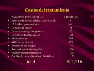 Costos del tratamiento PAGO POR CONCEPTO DE: COSTO (S/) Apertura de historia clínica y consultas (3)   18 12 Análisis preoperatorios   168 Depósito de sangre   155 Derecho de cirugía de próstata   65 Derecho de hospitalización   20 Medicamentos   295 Materiales y suturas   190 Examen de cistoscopía   44 Receta de anestesia (raquidea)   106 Examen anatomopatológico   35 Por dias de hospitalización (12x10 días)   120 total   S/ 1,216 