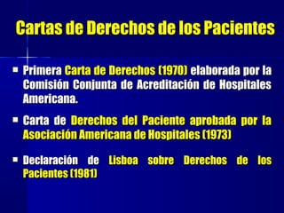 Cartas de Derechos de los PacientesCartas de Derechos de los Pacientes
 PrimeraPrimera Carta de Derechos (1970)Carta de Derechos (1970) elaborada por laelaborada por la
Comisión Conjunta de Acreditación de HospitalesComisión Conjunta de Acreditación de Hospitales
Americana.Americana.
 Carta deCarta de Derechos del Paciente aprobada por laDerechos del Paciente aprobada por la
Asociación Americana de Hospitales (1973)Asociación Americana de Hospitales (1973)
 Declaración deDeclaración de Lisboa sobre Derechos de losLisboa sobre Derechos de los
Pacientes (1981)Pacientes (1981)
 