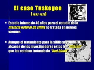 El caso TuskegeeEl caso Tuskegee
((1932-19721932-1972 ))
 Estudio infame de 40 años para el estudio de laEstudio infame de 40 años para el estudio de la
historia natural de sífilishistoria natural de sífilis no tratada en negrosno tratada en negros
varonesvarones
 Aunque el tratamiento para la sífilis ya estaba alAunque el tratamiento para la sífilis ya estaba al
alcance de los investigadores estos lesalcance de los investigadores estos les “dijeron”“dijeron”
que los estaban tratando deque los estaban tratando de “bad blood”.“bad blood”.
 