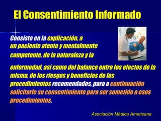 Consiste en la explicación, a
un paciente atento y mentalmente
competente, de la naturaleza y la
enfermedad, así como del balance entre los efectos de la
misma, de los riesgos y beneficios de los
procedimientos recomendados, para a continuación
solicitarle su consentimiento para ser sometido a esos
procedimientos.
Asociación Médica AmericanaAsociación Médica Americana
El Consentimiento Informado
 