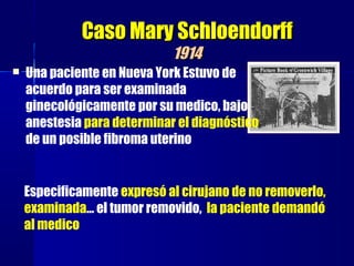 Caso Mary SchloendorffCaso Mary Schloendorff
19141914
 Una paciente en Nueva York Estuvo de
acuerdo para ser examinada
ginecológicamente por su medico, bajo
anestesia para determinar el diagnóstico
de un posible fibroma uterino
Especificamente expresó al cirujano de no removerlo,
examinada… el tumor removido, la paciente demandó
al medico
 