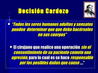 Decisión CardozoDecisión Cardozo
 ““Todos les seres humanos adultos y sensatosTodos les seres humanos adultos y sensatos
pueden determinar que que deba hacérselespueden determinar que que deba hacérseles
en sus cuerpos”en sus cuerpos”
 El cirujano que realice una operaciónEl cirujano que realice una operación sin elsin el
consentimiento de su paciente comete unaconsentimiento de su paciente comete una
agresiónagresión, para lo cual es se hace, para lo cual es se hace responsableresponsable
por los posibles daños que causepor los posibles daños que cause ….”….”
 