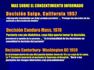 MAS SOBRE EL CONSENTIMIENTO INFORMADOMAS SOBRE EL CONSENTIMIENTO INFORMADO
Decisión Candura Mass. 1978Decisión Candura Mass. 1978
Paciente con pie diabético, cuya hija quería tomar la decisión,Paciente con pie diabético, cuya hija quería tomar la decisión,
prevaleció la opinión de la pacienteprevaleció la opinión de la paciente ...... “ la irracionalidad de las decisiones no“ la irracionalidad de las decisiones no
convalidad la decisión del paciente”convalidad la decisión del paciente”
Decisión Canterbury- WashinDecisión Canterbury- Washinggton DC 1959ton DC 1959
En el preoperatorio de una discopatía lumbar joven de 19 a se cayó de la cama .En el preoperatorio de una discopatía lumbar joven de 19 a se cayó de la cama .
La 1ª instancia favoreció al paciente la Suprema al Hospital…La 1ª instancia favoreció al paciente la Suprema al Hospital…““Decir a losDecir a los
pacientes los riesgos inherentes a los procedimientospacientes los riesgos inherentes a los procedimientos””
Decisión Salgo. California 1957Decisión Salgo. California 1957
AoAortortografgrafíía translumbar por dolor produjo para translumbar por dolor produjo parááslisis.”….slisis.”…. ““Proteger los derechos de losProteger los derechos de los
paciente y discreción del medico”paciente y discreción del medico”
 