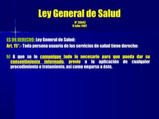ES UN DERECHO: Ley General de Salud:
Art. 15°.- Toda persona usuaria de los servicios de salud tiene derecho:
h) A que se le comunique todo lo necesario para que pueda dar su
consentimiento informado, previo a la aplicación de cualquier
procedimiento o tratamiento, así como negarse a éste.
Ley General de Salud
Nº 26842
9 Julio 1997
 
