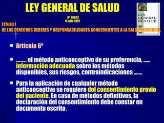  Artículo 6º
 ……… el método anticonceptivo de su preferencia, ……
información adecuada sobre los métodos
disponibles, sus riesgos, contraindicaciones …….
 Para la aplicación de cualquier método
anticonceptivo se requiere del consentimiento previo
del paciente. En caso de métodos definitivos, la
declaración del consentimiento debe constar en
documento escrito.
TITULO I
DE LOS DERECHOS DEBERES Y RESPONSABILIDADES CONCERNIENTES A LA SALUD INDIVIDUAL
LEY GENERAL DE SALUD
Nº 26842
9 Julio 1997
 