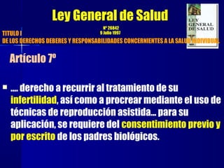  …. derecho a recurrir al tratamiento de su
infertilidad, así como a procrear mediante el uso de
técnicas de reproducción asistida... para su
aplicación, se requiere del consentimiento previo y
por escrito de los padres biológicos.
Ley General de Salud
Nº 26842
9 Julio 1997TITULO I
DE LOS DERECHOS DEBERES Y RESPONSABILIDADES CONCERNIENTES A LA SALUD INDIVIDUAL
Artículo 7º
 