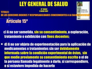 c) A no ser sometida, sin su consentimiento, a exploración,
tratamiento o exhibición con fines docentes;
 d) A no ser objeto de experimentación para la aplicación de
medicamentos o tratamientos sin ser debidamente
informada sobre la condición experimental de éstos, sin
que medie previamente su consentimiento escrito o el de
la persona llamada legalmente a darlo, si correspondiere,
o si estuviere impedida de hacerlo
LEY GENERAL DE SALUD
Nº 26842
9 JULIO 1997
TITULO I
DE LOS DERECHOS DEBERES Y RESPONSABILIDADES CONCERNIENTES A LA SALUD INDIVIDUAL
Artículo 15º
 