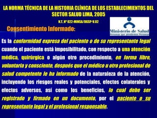 Es la conformidad expresa del paciente o de su representante legal
cuando el paciente está imposibilitado, con respecto a una atención
médica, quirúrgica o algún otro procedimiento, en forma libre,
voluntaria y consciente, después que el médico u otro profesional de
salud competente le ha informado de la naturaleza de la atención,
incluyendo los riesgos reales y potenciales, efectos colaterales y
efectos adversos, así como los beneficios, lo cual debe ser
registrado y firmado en un documento, por el paciente o su
representante legal y el profesional responsable.
LA NORMA TÉCNICA DE LA HISTORIA CLÍNICA DE LOS ESTABLECIMIENTOS DEL
SECTOR SALUD LIMA, 2005
N.T. Nº 022-MINSA/DGSP-V.02
Consentimiento Informado:
 