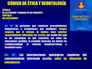 Art. 55° En pacientes que requieren procedimientos
diagnósticos o terapéuticos que impliquen riesgos
mayores que el mínimo, el médico debe solicitar
consentimiento informado por escrito, por medio del cual
se les comunique en qué consisten, así como las
alternativas posibles, la probable duración, los límites de
confidencialidad, la relación beneficio/riesgo y
beneficio/costo.
TÍTULO IITÍTULO II
DE LA ATENCIÓN Y CUIDADO DE LOS PACIENTESDE LA ATENCIÓN Y CUIDADO DE LOS PACIENTES
CAPÍTULO 1CAPÍTULO 1
DEL ACTO MÉDICODEL ACTO MÉDICO
CÓDIGO DE ÉTICA Y DEONTOLOGÍACÓDIGO DE ÉTICA Y DEONTOLOGÍA
Art. 62° Las intervenciones quirúrgicas requieren del
consentimiento informado escrito, salvo en situación de
emergencia.
 