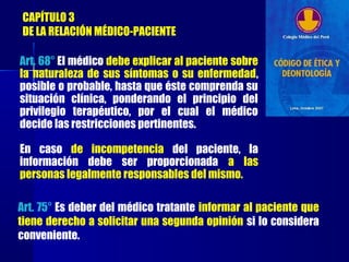 CAPÍTULO 3
DE LA RELACIÓN MÉDICO-PACIENTE
Art. 68° El médico debe explicar al paciente sobre
la naturaleza de sus síntomas o su enfermedad,
posible o probable, hasta que éste comprenda su
situación clínica, ponderando el principio del
privilegio terapéutico, por el cual el médico
decide las restricciones pertinentes.
En caso de incompetencia del paciente, la
información debe ser proporcionada a las
personas legalmente responsables del mismo.
Art. 75° Es deber del médico tratante informar al paciente que
tiene derecho a solicitar una segunda opinión si lo considera
conveniente.
 