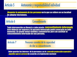 Respetar la autonomía de las personasRespetar la autonomía de las personas en lo que se refiere en su facultaden lo que se refiere en su facultad
de adoptar decisiones.de adoptar decisiones.
Toda intervención se llevará a cabo previoToda intervención se llevará a cabo previo consentimiento informadoconsentimiento informado,,
éste debería ser expreso y la persona interesada podrá revocarla en todoéste debería ser expreso y la persona interesada podrá revocarla en todo
momento. Se puede tomar medidas comunitarias pero sin sustituir elmomento. Se puede tomar medidas comunitarias pero sin sustituir el
consentimiento informado de una persona.consentimiento informado de una persona.
Debe guardar los interese de la personas y se leDebe guardar los interese de la personas y se le concede protección especial aconcede protección especial a
aquellos que la carecenaquellos que la carecen de acuerdo a la legislación nacionalde acuerdo a la legislación nacional
 