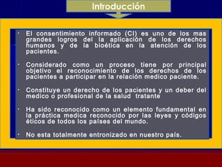 Introducción
• El consentimiento informado (CI) es uno de los mas
grandes logros del la aplicación de los derechos
humanos y de la bioética en la atención de los
pacientes.
• Considerado como un proceso tiene por principal
objetivo el reconocimiento de los derechos de los
pacientes a participar en la relación medico paciente.
• Constituye un derecho de los pacientes y un deber del
medico o profesional de la salud tratante
• Ha sido reconocido como un elemento fundamental en
la práctica medica reconocido por las leyes y códigos
éticos de todos los países del mundo.
• No esta totalmente entronizado en nuestro país.
 