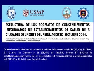 Se recolectaron 98 formatos de consentimiento informado, siendo 46 (46,9%) de Piura,
31 (31,6%) de Chiclayo y 21 (21,4%) de Trujillo. Fueron 57 (58,2%) de
establecimientos privados. De los 42 estatales, 24 correspondieron a establecimientos
del MINSA y 18 del Seguro Social-Essalud.
 