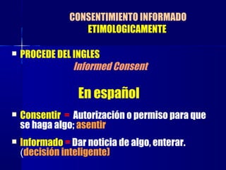 CONSENTIMIENTO INFORMADO
ETIMOLOGICAMENTE
 PROCEDE DEL INGLES
Informed Consent
En español
 Consentir = Autorización o permiso para que
se haga algo; asentir
 Informado = Dar noticia de algo, enterar.
(decisión inteligente)
 