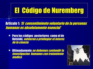 El Código de NurembergEl Código de Nuremberg
 Pero los códigos posteriores como el de
Helsinki, volvieron a privilegiar el interes
de la ciencia
 Ultimadamente no debemos confundir la
investigacion humanos con tratamiento
medico
Articulo 1:Articulo 1: ‘El consentimiento voluntario de la personas‘El consentimiento voluntario de la personas
humanas es absolutamente esencial’humanas es absolutamente esencial’
 