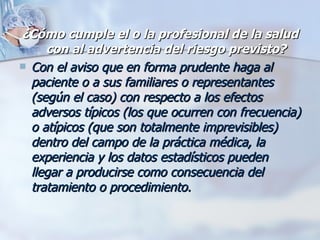 ¿Cómo cumple el o la profesional de la salud con al advertencia del riesgo previsto? Con el aviso que en forma prudente haga al paciente o a sus familiares o representantes (según el caso) con respecto a los efectos adversos típicos (los que ocurren con frecuencia) o atípicos (que son totalmente imprevisibles) dentro del campo de la práctica médica, la experiencia y los datos estadísticos pueden llegar a producirse como consecuencia del tratamiento o procedimiento. 