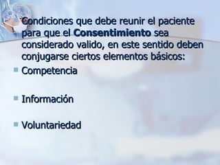 Condiciones que debe reunir el paciente para que el  Consentimiento  sea considerado valido, en este sentido deben conjugarse ciertos elementos básicos:   Competencia Información Voluntariedad 