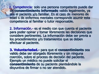 1. Competencia:  solo una persona competente puede dar un  consentimiento   informado  valido legalmente, ya sea el paciente y/o familiar. En el caso de menores de edad o de enfermos mentales corresponde asumir esta competencia al familiar o tutor responsable.  2. Información.-  es el medio con que cuenta el paciente para poder opinar y tomar libremente las decisiones que considere pertinentes. La información debe ser previa a los procedimientos y/o tratamientos que se deben efectuar al paciente.  3. Voluntariedad.-  para que el  consentimiento  sea valido debe ser otorgado libremente y sin ninguna coerción, sobre el proceso de decisión del paciente. Ejemplo un médico no puede solicitar el  consentimiento  de su paciente planteándole la disyuntiva de firmar o no ser atendido.  