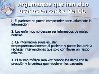 Argumentos que han sido usados en contra del CI.   1. El paciente no puede comprender adecuadamente la información.  2. Los enfermos no desean ser informados de malas noticias. 3. La información suele asustar desproporcionadamente al paciente y puede inducirle a rechazar intervenciones que solo con llevan un riesgo mínimo.  4. El mismo médico rara vez conoce los datos con la precisión y la certeza que requieren los pacientes 
