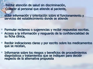 Recibir atención de salud sin discriminación,  Conocer al personal que atiende al paciente, ecibir información y orientación sobre el funcionamiento y servicios del establecimiento donde se atiende  Formular reclamos o sugerencias y recibir respuestas escritas. Acceso a la información y resguardo de la confidencialidad de su ficha clínica,  Recibir indicaciones claras y por escrito sobre los medicamentos que se recetan, Informarse sobre los riesgos y beneficios de procedimientos diagnósticos y tratamientos que se indiquen para decidir respecto de la alternativa propuesta  