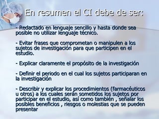 En resumen el CI debe de ser:  - Redactado en lenguaje sencillo y hasta donde sea posible no utilizar lenguaje técnico. - Evitar frases que comprometan o manipulen a los sujetos de investigación para que participen en el estudio. - Explicar claramente el propósito de la investigación - Definir el periodo en el cual los sujetos participaran en la investigación - Describir y explicar los procedimientos (farmacéuticos u otros) a los cuales serán sometidos los sujetos por participar en el estudio, así como también , señalar los posibles beneficios , riesgos o molestias que se pueden presentar  