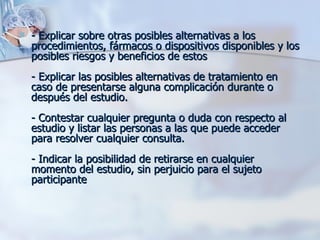 - Explicar sobre otras posibles alternativas a los procedimientos, fármacos o dispositivos disponibles y los posibles riesgos y beneficios de estos  - Explicar las posibles alternativas de tratamiento en caso de presentarse alguna complicación durante o después del estudio. - Contestar cualquier pregunta o duda con respecto al estudio y listar las personas a las que puede acceder para resolver cualquier consulta. - Indicar la posibilidad de retirarse en cualquier momento del estudio, sin perjuicio para el sujeto participante 