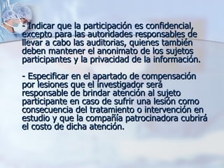 - Indicar que la participación es confidencial, excepto para las autoridades responsables de llevar a cabo las auditorias, quienes también deben mantener el anonimato de los sujetos participantes y la privacidad de la información. - Especificar en el apartado de compensación por lesiones que el investigador será responsable de brindar atención al sujeto participante en caso de sufrir una lesión como consecuencia del tratamiento o intervención en estudio y que la compañía patrocinadora cubrirá el costo de dicha atención. 