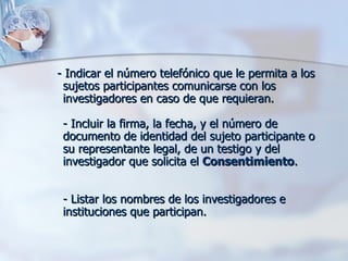 - Indicar el número telefónico que le permita a los sujetos participantes comunicarse con los investigadores en caso de que requieran. - Incluir la firma, la fecha, y el número de documento de identidad del sujeto participante o su representante legal, de un testigo y del investigador que solicita el  Consentimiento . - Listar los nombres de los investigadores e instituciones que participan.  