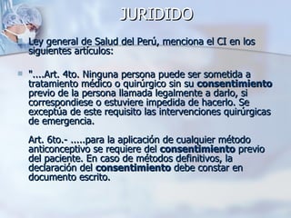 Ley general de Salud del Perú, menciona el CI en los siguientes artículos:   "....Art. 4to. Ninguna persona puede ser sometida a tratamiento médico o quirúrgico sin su  consentimiento  previo de la persona llamada legalmente a darlo, si correspondiese o estuviere impedida de hacerlo. Se exceptúa de este requisito las intervenciones quirúrgicas de emergencia.  Art. 6to.- .....para la aplicación de cualquier método anticonceptivo se requiere del  consentimiento  previo del paciente. En caso de métodos definitivos, la declaración del  consentimiento  debe constar en documento escrito. JURIDIDO 