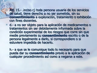 Art. 15.- .inciso c) toda persona usuaria de los servicios de salud, tiene derecho a no ser sometida, sin su  consentimiento  a exploración, tratamiento o exhibición con fines docentes. d.- a no ser objeto para la aplicación de medicamentos o tratamientos sin ser debidamente informada sobre la condición experimental de los riesgos que corre sin que medie previamente su  consentimiento  escrito o de la persona legalmente a darlo, si correspondiere o si estuviere impedida de hacerlo. h.- a que se le comunique todo lo necesario para que pueda dar su  consentimiento  previo a la aplicación de cualquier procedimiento así como a negarse a este. 