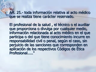 Art. 25.- toda información relativa al acto médico que se realiza tiene carácter reservado.  El profesional de la salud , el técnico o el auxiliar que proporciona o divulga por cualquier medio, información relacionada al acto médico en el que participa o del que tiene conocimiento incurre en responsabilidad civil o penal, según el caso, sin perjuicio de las sanciones que corresponden en aplicación de los respectivos Códigos de Ética Profesional....." 
