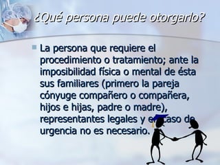 ¿Qué persona puede otorgarlo? La persona que requiere el procedimiento o tratamiento; ante la imposibilidad física o mental de ésta sus familiares (primero la pareja cónyuge compañero o compañera, hijos e hijas, padre o madre), representantes legales y en caso de urgencia no es necesario. 
