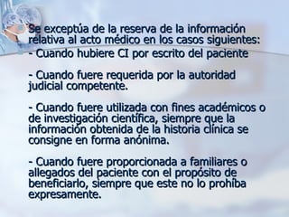 Se exceptúa de la reserva de la información relativa al acto médico en los casos siguientes:  - Cuando hubiere CI por escrito del paciente - Cuando fuere requerida por la autoridad judicial competente. - Cuando fuere utilizada con fines académicos o de investigación científica, siempre que la información obtenida de la historia clínica se consigne en forma anónima. - Cuando fuere proporcionada a familiares o allegados del paciente con el propósito de beneficiarlo, siempre que este no lo prohíba expresamente. 