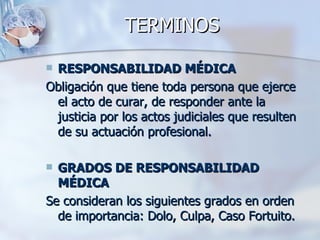 TERMINOS  RESPONSABILIDAD MÉDICA Obligación que tiene toda persona que ejerce el acto de curar, de responder ante la justicia por los actos judiciales que resulten de su actuación profesional. GRADOS DE RESPONSABILIDAD MÉDICA Se consideran los siguientes grados en orden de importancia: Dolo, Culpa, Caso Fortuito. 