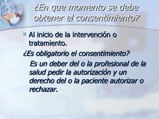 ¿En que momento se debe obtener el consentimiento? Al inicio de la intervención o tratamiento. ¿Es obligatorio el consentimiento? Es un deber del o la profesional de la salud pedir la autorización y un derecho del o la paciente autorizar o rechazar.  