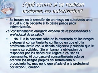 ¿Qué ocurre si se realizan acciones no autorizadas?   Se incurre en la creación de un riesgo no autorizado ante el cual el o la paciente si lo desea puede pedir indemnización.  ¿El consentimiento otorgado exonera de responsabilidad al profesional de la salud?   No. El o la paciente sabe de la existencia de los riesgos y otorga el consentimiento confiando en que el o la profesional actúe con la debida diligencia y cuidado que le impone su actividad. Sin embargo la obligación de responder por los daños que llegare a causar es permanente. Al otorgarse el consentimiento solo se aceptan los riesgos propios del tratamiento o procedimiento, mas no lo que añada el o la profesional por acción u omisión. 