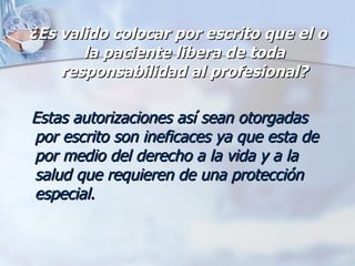 ¿Es valido colocar por escrito que el o la paciente libera de toda responsabilidad al profesional? Estas autorizaciones así sean otorgadas por escrito son ineficaces ya que esta de por medio del derecho a la vida y a la salud que requieren de una protección especial.   