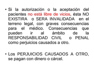 Si la autorización o la aceptación del pacientes  no está libre de vicios , ésta  NO EXISTIRA  o  SERA INVALIDADA  en el terreno legal, con graves consecuencias para el médico. Consecuencias que pueden ir al ámbito de la  RESPONSABILIDAD CIVIL  o  PENAL  como perjuicios causados a otro. Los  PERJUICIOS CAUSADOS A OTRO , se pagan con dinero o cárcel. 
