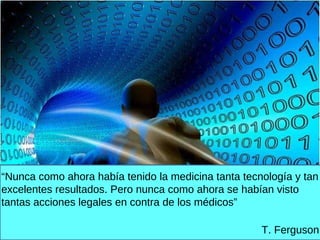. “ Nunca como ahora había tenido la medicina tanta tecnología y tan excelentes resultados. Pero nunca como ahora se habían visto tantas acciones legales en contra de los médicos” T. Ferguson 