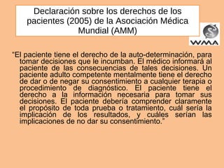 Declaración sobre los derechos de los pacientes (2005) de la Asociación Médica Mundial (AMM) “ El paciente tiene el derecho de la auto-determinación, para tomar decisiones que le incumban. El médico informará al paciente de las consecuencias de tales decisiones. Un paciente adulto competente mentalmente tiene el derecho de dar o de negar su consentimiento a cualquier terapia o procedimiento de diagnóstico. El paciente tiene el derecho a la información necesaria para tomar sus decisiones. El paciente debería comprender claramente el propósito de toda prueba o tratamiento, cuál sería la implicación de los resultados, y cuáles serían las implicaciones de no dar su consentimiento.” 