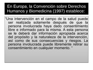 En Europa, la  Convención sobre Derechos Humanos y Biomedicina (1997) establece:  “ Una intervención en el campo de la salud puede ser realizada solamente después de que la persona involucrada haya dado consentimiento libre e informado para la misma. A esta persona se le deberá dar información apropiada acerca del propósito y la naturaleza de la intervención, así como de sus consecuencias y riesgos. La persona involucrada puede libremente retirar su consentimiento en cualquier momento. “ 