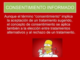 CONSENTIMIENTO INFORMADO Aunque el término  “consentimiento”  implica la  aceptación  de un tratamiento sugerido, el concepto de consentimiento se aplica también a la  elección entre tratamientos alternativos  y al  rechazo  de un tratamiento.  
