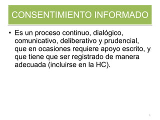 CONSENTIMIENTO INFORMADO Es un proceso continuo, dialógico, comunicativo, deliberativo y prudencial, que en ocasiones requiere apoyo escrito, y que tiene que ser registrado de manera adecuada (incluirse en la HC). 