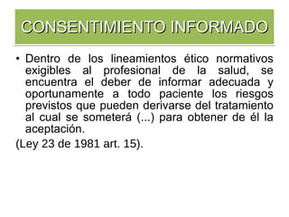 Dentro de los lineamientos ético normativos exigibles al profesional de la salud, se encuentra el deber de informar adecuada y oportunamente a todo paciente los riesgos previstos que pueden derivarse del tratamiento al cual se someterá (...) para obtener de él la aceptación.  (Ley 23 de 1981 art. 15). CONSENTIMIENTO INFORMADO 