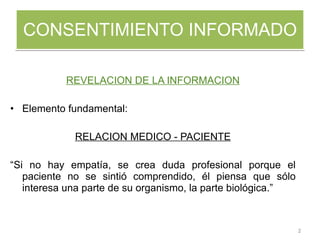 CONSENTIMIENTO INFORMADO REVELACION DE LA INFORMACION Elemento fundamental:  RELACION MEDICO - PACIENTE “ Si no hay empatía, se crea duda profesional porque el paciente no se sintió comprendido, él piensa que sólo interesa una parte de su organismo, la parte biológica.” 