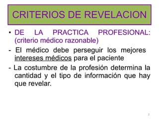 CRITERIOS DE REVELACION DE LA PRACTICA PROFESIONAL: (criterio médico razonable) - El médico debe perseguir los mejores  intereses médicos  para el paciente - La costumbre de la profesión determina la cantidad y el tipo de información que hay que revelar.  