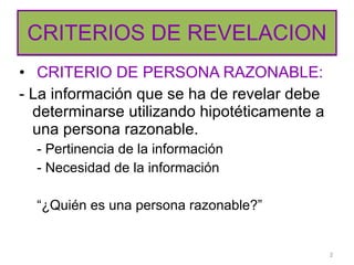 CRITERIOS DE REVELACION CRITERIO DE PERSONA RAZONABLE: - La información que se ha de revelar debe determinarse utilizando hipotéticamente a una persona razonable. - Pertinencia de la información - Necesidad de la información “ ¿Quién es una persona razonable?” 