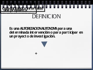 DEFINICION Es una AUTORIZACION AUTONOMA para una determinada intervención o para participar en un proyecto de investigación. + aceptar y cumplir  una propuesta autorizar mediante consentimiento informado 