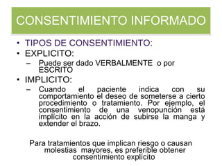 CONSENTIMIENTO INFORMADO TIPOS DE CONSENTIMIENTO: EXPLICITO: Puede ser dado VERBALMENTE  o por ESCRITO IMPLICITO: Cuando el paciente indica con su comportamiento el deseo de someterse a cierto procedimiento o tratamiento. Por ejemplo, el consentimiento de una venopunción está implícito en la acción de subirse la manga y extender el brazo.  Para tratamientos que implican riesgo o causan molestias  mayores, es preferible obtener  consentimiento explícito   