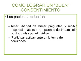 COMO LOGRAR UN “BUEN” CONSENTIMIENTO Los pacientes deberían  Tener libertad de hacer preguntas y recibir respuestas acerca de opciones de tratamiento no discutidas por el médico Participar  activamente  en la toma de decisiones  